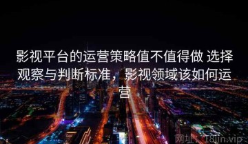 影视平台的运营策略值不值得做 选择观察与判断标准，影视领域该如何运营