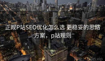 正规P站SEO优化怎么选 更稳妥的思路方案，p站规则