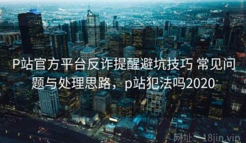 P站官方平台反诈提醒避坑技巧 常见问题与处理思路，p站犯法吗2020