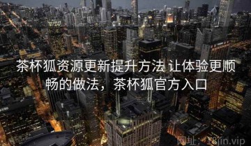 茶杯狐资源更新提升方法 让体验更顺畅的做法，茶杯狐官方入口