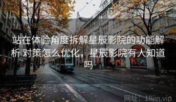 站在体验角度拆解星辰影院的功能解析 对策怎么优化，星辰影院有人知道吗