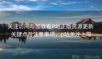 关注访问与加载看P站正版资源更新 关键点与注意事项，p站关注上限