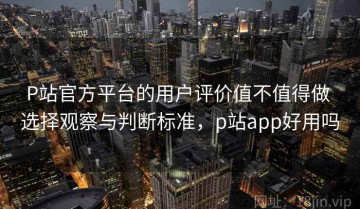 P站官方平台的用户评价值不值得做 选择观察与判断标准，p站app好用吗