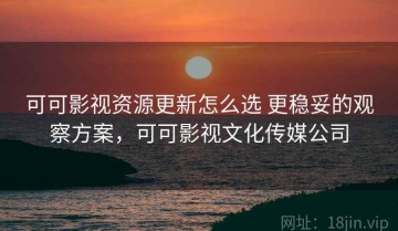 可可影视资源更新怎么选 更稳妥的观察方案，可可影视文化传媒公司
