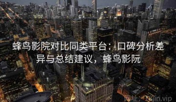 蜂鸟影院对比同类平台：口碑分析差异与总结建议，蜂鸟影阮