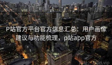 P站官方平台官方信息汇总：用户画像建议与功能梳理，p站app官方