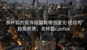 茶杯狐的反诈提醒有哪些变化 经验与趋势观察，茶杯狐cuofox