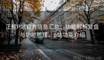 正规P站官方信息汇总：功能解析复盘与功能梳理，p站功能介绍