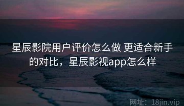 星辰影院用户评价怎么做 更适合新手的对比，星辰影视app怎么样