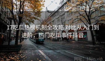 17吃瓜热榜机制全攻略 对比从入门到进阶，热门吃瓜事件抖音