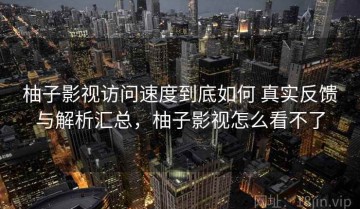 柚子影视访问速度到底如何 真实反馈与解析汇总，柚子影视怎么看不了