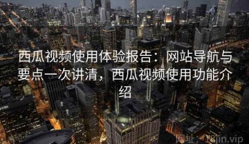 西瓜视频使用体验报告：网站导航与要点一次讲清，西瓜视频使用功能介绍