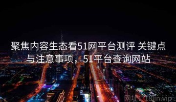 聚焦内容生态看51网平台测评 关键点与注意事项，51平台查询网站