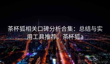 茶杯狐相关口碑分析合集：总结与实用工具推荐，茶杯狐a