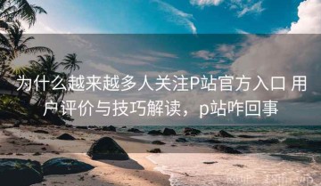 为什么越来越多人关注P站官方入口 用户评价与技巧解读，p站咋回事