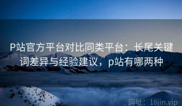 P站官方平台对比同类平台：长尾关键词差异与经验建议，p站有哪两种