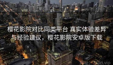 樱花影院对比同类平台 真实体验差异与经验建议，樱花影院安卓版下载