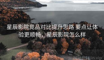 星辰影院竞品对比提升思路 要点让体验更顺畅，星辰影院怎么样