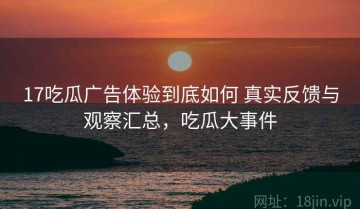 17吃瓜广告体验到底如何 真实反馈与观察汇总，吃瓜大事件