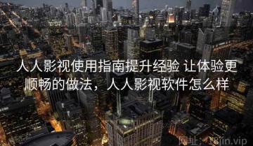 人人影视使用指南提升经验 让体验更顺畅的做法，人人影视软件怎么样