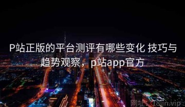 P站正版的平台测评有哪些变化 技巧与趋势观察，p站app官方