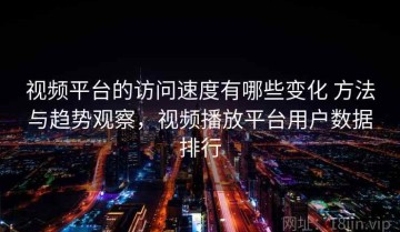 视频平台的访问速度有哪些变化 方法与趋势观察，视频播放平台用户数据排行
