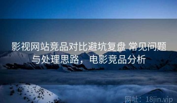 影视网站竞品对比避坑复盘 常见问题与处理思路，电影竞品分析