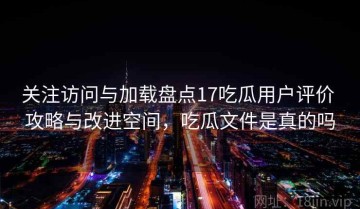 关注访问与加载盘点17吃瓜用户评价 攻略与改进空间，吃瓜文件是真的吗