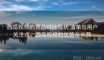 西瓜视频的竞品对比现状 清单与用户关注点，西瓜视频的优势与劣势