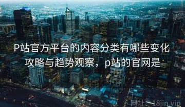 P站官方平台的内容分类有哪些变化 攻略与趋势观察，p站的官网是