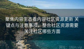 聚焦内容生态看内容社区资源更新 关键点与注意事项，整合社区资源需要关注社区哪些方面