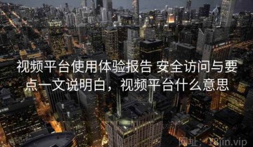 视频平台使用体验报告 安全访问与要点一文说明白，视频平台什么意思