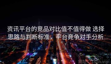资讯平台的竞品对比值不值得做 选择思路与判断标准，平台竞争对手分析
