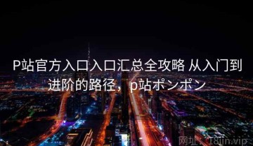 P站官方入口入口汇总全攻略 从入门到进阶的路径，p站ポンポン