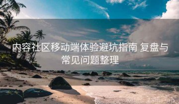 内容社区移动端体验避坑指南 复盘与常见问题整理