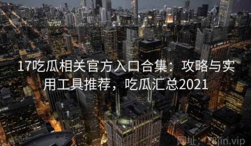 17吃瓜相关官方入口合集：攻略与实用工具推荐，吃瓜汇总2021