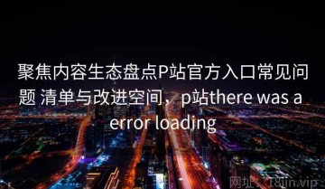 聚焦内容生态盘点P站官方入口常见问题 清单与改进空间，p站there was a error loading