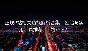 正规P站相关功能解析合集：经验与实用工具推荐，p站からん