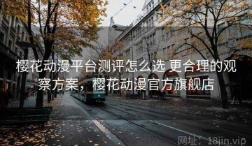 樱花动漫平台测评怎么选 更合理的观察方案，樱花动漫官方旗舰店