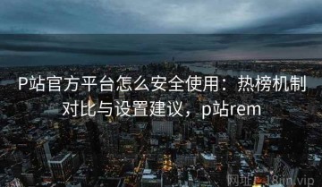 P站官方平台怎么安全使用：热榜机制对比与设置建议，p站rem