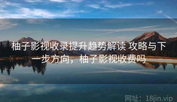 柚子影视收录提升趋势解读 攻略与下一步方向，柚子影视收费吗