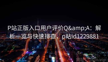 P站正版入口用户评价Q&A：解析一览与快速排查，p站id1229881