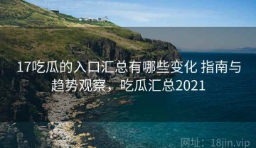 17吃瓜的入口汇总有哪些变化 指南与趋势观察，吃瓜汇总2021