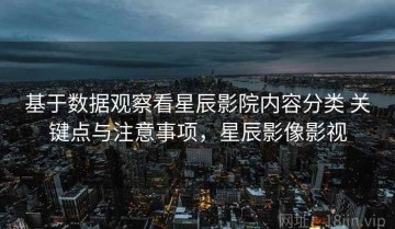 基于数据观察看星辰影院内容分类 关键点与注意事项，星辰影像影视