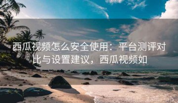西瓜视频怎么安全使用：平台测评对比与设置建议，西瓜视频如