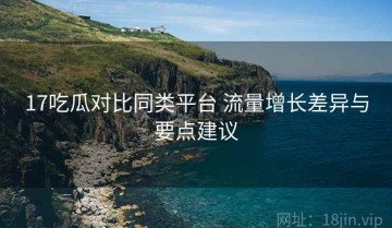 17吃瓜对比同类平台 流量增长差异与要点建议