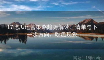 17吃瓜运营策略趋势解读：清单与下一步方向，吃瓜现象