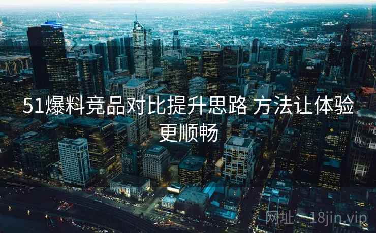 51爆料竞品对比提升思路 方法让体验更顺畅