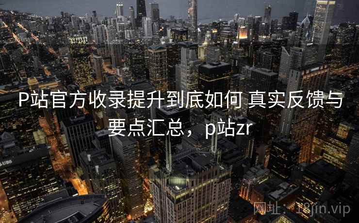 P站官方收录提升到底如何 真实反馈与要点汇总，p站zr