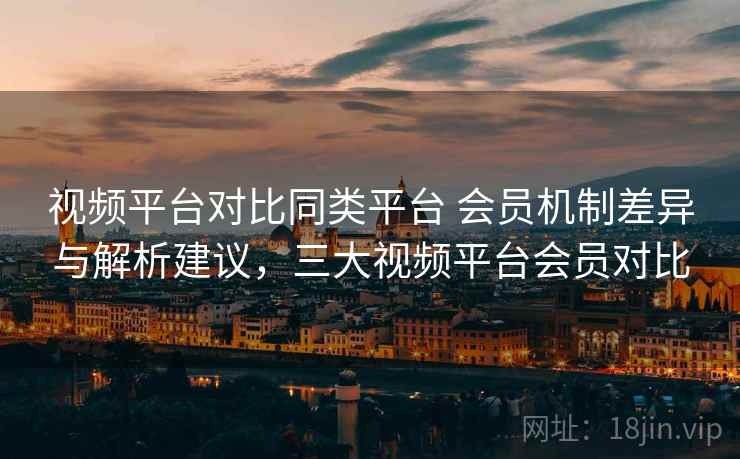 视频平台对比同类平台 会员机制差异与解析建议，三大视频平台会员对比